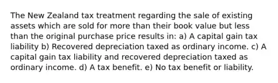 The New Zealand tax treatment regarding the sale of existing assets which are sold for more than their book value but less than the original purchase price results in: a) A capital gain tax liability b) Recovered depreciation taxed as ordinary income. c) A capital gain tax liability and recovered depreciation taxed as ordinary income. d) A tax benefit. e) No tax benefit or liability.