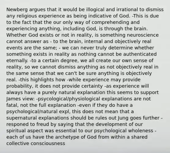 Newberg argues that it would be illogical and irrational to dismiss any religious experience as being indicative of God. -This is due to the fact that the our only way of comprehending and experiencing anything, including God, is through the brain. Whether God exists or not in reality, is something neuroscience cannot answer as - to the brain, internal and objectively real events are the same; - we can never truly determine whether something exists in reality as nothing cannot be authenticated eternally. -to a certain degree, we all create our own sense of reality, so we cannot dismiss anything as not objectively real in the same sense that we can't be sure anything is objectively real. -this highlights how -while experience may provide probability, it does not provide certainty -as experience will always have a purely natural explanation this seems to support James view: -psycological/physiological explanations are not fatal, not the full explanation -even if they do have a psychological/natural expl, this does not mean that a supernatural explanations should be rules out Jung goes further -responed to freud by saying that the development of our spiritual aspect was essential to our psychological wholeness -each of us have the archetype of God from within a shared collective consciousness