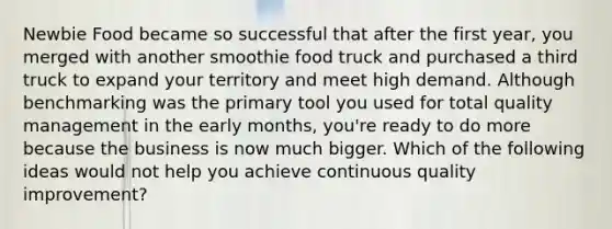 Newbie Food became so successful that after the first year, you merged with another smoothie food truck and purchased a third truck to expand your territory and meet high demand. Although benchmarking was the primary tool you used for total quality management in the early months, you're ready to do more because the business is now much bigger. Which of the following ideas would not help you achieve continuous quality improvement?