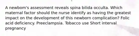 A newbom's assessment reveals spina bilida occulta. Which maternal factor should the nurse identify as having the greatest impact on the development of this newborn complication? Folic acid deficiency. Preeclampsia. Tobacco use Short interval pregnancy