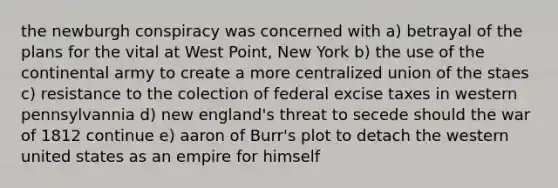 the newburgh conspiracy was concerned with a) betrayal of the plans for the vital at West Point, New York b) the use of the continental army to create a more centralized union of the staes c) resistance to the colection of federal excise taxes in western pennsylvannia d) new england's threat to secede should the war of 1812 continue e) aaron of Burr's plot to detach the western united states as an empire for himself