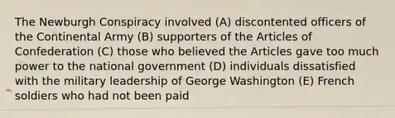 The Newburgh Conspiracy involved (A) discontented officers of the Continental Army (B) supporters of the Articles of Confederation (C) those who believed the Articles gave too much power to the national government (D) individuals dissatisfied with the military leadership of George Washington (E) French soldiers who had not been paid