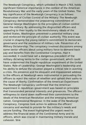 The Newburgh Conspiracy, which unfolded in March 1783, holds significant historical importance in the context of the American Revolutionary War and the early years of the United States. The key significance of the Newburgh Conspiracy is as follows: Preservation of Civilian Control of the Military: The Newburgh Conspiracy demonstrated the unwavering commitment of General George Washington to the principles of civilian control over the military. By addressing the disgruntled officers and appealing to their loyalty to the revolutionary ideals of the United States, Washington prevented a potential military coup and reinforced the principle of civilian authority. This event was crucial in shaping the young nation's commitment to democratic governance and the avoidance of military rule. Prevention of a Military Dictatorship: The conspiracy involved discussions among some senior officers about using military force to demand back pay and benefits from the Continental Congress. Had it succeeded, it could have set a dangerous precedent of the military dictating terms to the civilian government, which could have undermined the fragile republican experiment of the United States. Role of Leadership: George Washington's leadership and his ability to defuse the situation played a critical role in averting a crisis. His presence and his eloquent and impassioned address to the officers at Newburgh were instrumental in persuading the officers to reject the notion of rebellion and uphold their oaths to the cause of liberty. Confirmation of the American Experiment: The Newburgh Conspiracy confirmed that the American experiment in republican government was based on principles that transcended personal interests and grievances. The officers' willingness to stand down reaffirmed their commitment to the ideals of the American Revolution and the emerging American nation. Congressional Response: In the wake of the Newburgh Conspiracy, Congress took action to address the officers' concerns and worked to provide for the military's needs and secure funding. The event highlighted the urgent need to address the financial woes of the Continental Army and its officers, which was crucial in maintaining military morale and cohesion. Stre