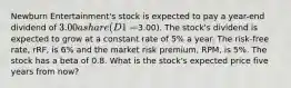 Newburn Entertainment's stock is expected to pay a year-end dividend of 3.00 a share (D1 =3.00). The stock's dividend is expected to grow at a constant rate of 5% a year. The risk-free rate, rRF, is 6% and the market risk premium, RPM, is 5%. The stock has a beta of 0.8. What is the stock's expected price five years from now?