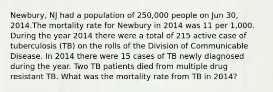 Newbury, NJ had a population of 250,000 people on Jun 30, 2014.The mortality rate for Newbury in 2014 was 11 per 1,000. During the year 2014 there were a total of 215 active case of tuberculosis (TB) on the rolls of the Division of Communicable Disease. In 2014 there were 15 cases of TB newly diagnosed during the year. Two TB patients died from multiple drug resistant TB. What was the mortality rate from TB in 2014?