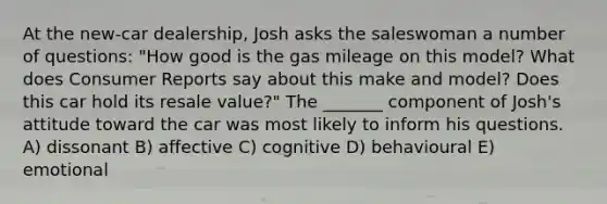 At the new-car dealership, Josh asks the saleswoman a number of questions: "How good is the gas mileage on this model? What does Consumer Reports say about this make and model? Does this car hold its resale value?" The _______ component of Josh's attitude toward the car was most likely to inform his questions. A) dissonant B) affective C) cognitive D) behavioural E) emotional