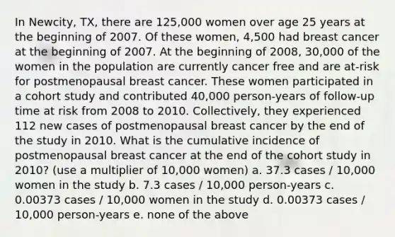 In Newcity, TX, there are 125,000 women over age 25 years at the beginning of 2007. Of these women, 4,500 had breast cancer at the beginning of 2007. At the beginning of 2008, 30,000 of the women in the population are currently cancer free and are at-risk for postmenopausal breast cancer. These women participated in a cohort study and contributed 40,000 person-years of follow-up time at risk from 2008 to 2010. Collectively, they experienced 112 new cases of postmenopausal breast cancer by the end of the study in 2010. What is the cumulative incidence of postmenopausal breast cancer at the end of the cohort study in 2010? (use a multiplier of 10,000 women) a. 37.3 cases / 10,000 women in the study b. 7.3 cases / 10,000 person-years c. 0.00373 cases / 10,000 women in the study d. 0.00373 cases / 10,000 person-years e. none of the above