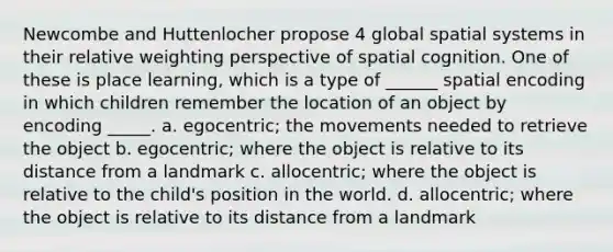 Newcombe and Huttenlocher propose 4 global spatial systems in their relative weighting perspective of spatial cognition. One of these is place learning, which is a type of ______ spatial encoding in which children remember the location of an object by encoding _____. a. egocentric; the movements needed to retrieve the object b. egocentric; where the object is relative to its distance from a landmark c. allocentric; where the object is relative to the child's position in the world. d. allocentric; where the object is relative to its distance from a landmark