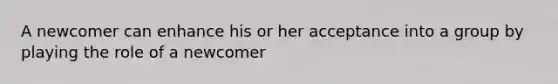 A newcomer can enhance his or her acceptance into a group by playing the role of a newcomer