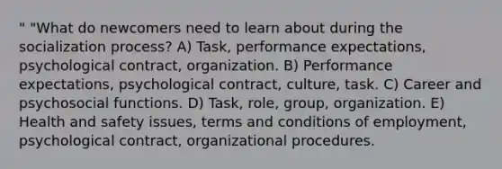 " "What do newcomers need to learn about during the socialization process? A) Task, performance expectations, psychological contract, organization. B) Performance expectations, psychological contract, culture, task. C) Career and psychosocial functions. D) Task, role, group, organization. E) Health and safety issues, terms and conditions of employment, psychological contract, organizational procedures.