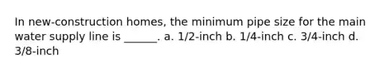 In new-construction homes, the minimum pipe size for the main water supply line is ______. a. 1/2-inch b. 1/4-inch c. 3/4-inch d. 3/8-inch