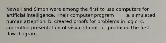 Newell and Simon were among the first to use computers for artificial intelligence. Their computer program ____ a. simulated human attention. b. created proofs for problems in logic. c. controlled presentation of visual stimuli. d. produced the first flow diagram.