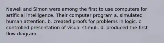 Newell and Simon were among the first to use computers for artificial intelligence. Their computer program a. simulated human attention. b. created proofs for problems in logic. c. controlled presentation of visual stimuli. d. produced the first flow diagram.