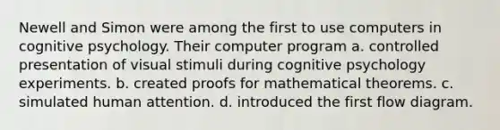 Newell and Simon were among the first to use computers in cognitive psychology. Their computer program a. controlled presentation of visual stimuli during cognitive psychology experiments. b. created proofs for mathematical theorems. c. simulated human attention. d. introduced the first flow diagram.