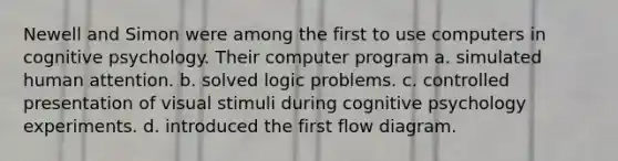 Newell and Simon were among the first to use computers in cognitive psychology. Their computer program a. simulated human attention. b. solved logic problems. c. controlled presentation of visual stimuli during cognitive psychology experiments. d. introduced the first flow diagram.