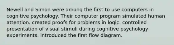 Newell and Simon were among the first to use computers in cognitive psychology. Their computer program simulated human attention. created proofs for problems in logic. controlled presentation of visual stimuli during cognitive psychology experiments. introduced the first flow diagram.