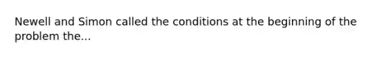 Newell and Simon called the conditions at the beginning of the problem the...