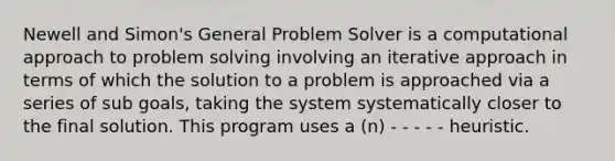 Newell and Simon's General Problem Solver is a computational approach to problem solving involving an iterative approach in terms of which the solution to a problem is approached via a series of sub goals, taking the system systematically closer to the final solution. This program uses a (n) - - - - - heuristic.