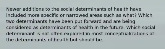 Newer additions to the social determinants of health have included more specific or narrowed areas such as what? Which two determinants have been put forward and are being considered as determinants of health in the future. Which social determinant is not often explored in most conceptualizations of the determinants of health but should be.