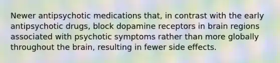 Newer antipsychotic medications that, in contrast with the early antipsychotic drugs, block dopamine receptors in brain regions associated with psychotic symptoms rather than more globally throughout the brain, resulting in fewer side effects.