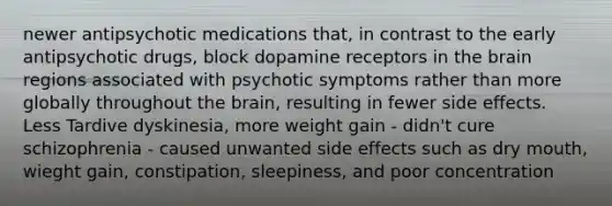 newer antipsychotic medications that, in contrast to the early antipsychotic drugs, block dopamine receptors in the brain regions associated with psychotic symptoms rather than more globally throughout the brain, resulting in fewer side effects. Less Tardive dyskinesia, more weight gain - didn't cure schizophrenia - caused unwanted side effects such as dry mouth, wieght gain, constipation, sleepiness, and poor concentration