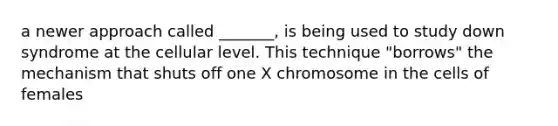 a newer approach called _______, is being used to study down syndrome at the cellular level. This technique "borrows" the mechanism that shuts off one X chromosome in the cells of females