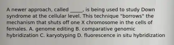 A newer approach, called _____, is being used to study Down syndrome at the cellular level. This technique "borrows" the mechanism that shuts off one X chromosome in the cells of females. A. genome editing B. comparative genomic hybridization C. karyotyping D. fluorescence in situ hybridization