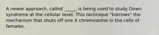 A newer approach, called _____, is being used to study Down syndrome at the cellular level. This technique "borrows" the mechanism that shuts off one X chromosome in the cells of females.