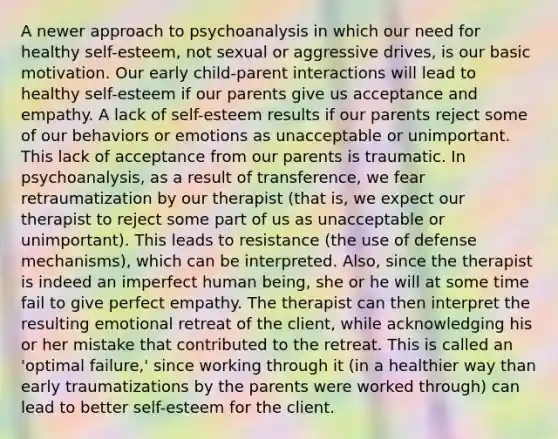 A newer approach to psychoanalysis in which our need for healthy self-esteem, not sexual or aggressive drives, is our basic motivation. Our early child-parent interactions will lead to healthy self-esteem if our parents give us acceptance and empathy. A lack of self-esteem results if our parents reject some of our behaviors or emotions as unacceptable or unimportant. This lack of acceptance from our parents is traumatic. In psychoanalysis, as a result of transference, we fear retraumatization by our therapist (that is, we expect our therapist to reject some part of us as unacceptable or unimportant). This leads to resistance (the use of defense mechanisms), which can be interpreted. Also, since the therapist is indeed an imperfect human being, she or he will at some time fail to give perfect empathy. The therapist can then interpret the resulting emotional retreat of the client, while acknowledging his or her mistake that contributed to the retreat. This is called an 'optimal failure,' since working through it (in a healthier way than early traumatizations by the parents were worked through) can lead to better self-esteem for the client.