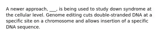 A newer approach, ___, is being used to study down syndrome at the cellular level. Genome editing cuts double-stranded DNA at a specific site on a chromosome and allows insertion of a specific DNA sequence.