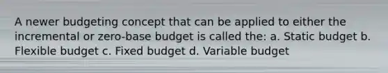 A newer budgeting concept that can be applied to either the incremental or zero-base budget is called the: a. Static budget b. Flexible budget c. Fixed budget d. Variable budget