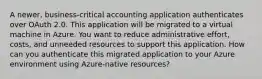 A newer, business-critical accounting application authenticates over OAuth 2.0. This application will be migrated to a virtual machine in Azure. You want to reduce administrative effort, costs, and unneeded resources to support this application. How can you authenticate this migrated application to your Azure environment using Azure-native resources?