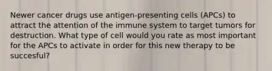 Newer cancer drugs use antigen-presenting cells (APCs) to attract the attention of the immune system to target tumors for destruction. What type of cell would you rate as most important for the APCs to activate in order for this new therapy to be succesful?