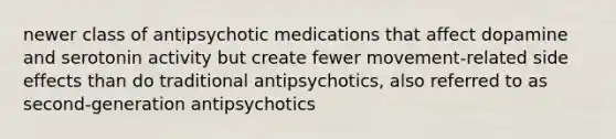 newer class of antipsychotic medications that affect dopamine and serotonin activity but create fewer movement-related side effects than do traditional antipsychotics, also referred to as second-generation antipsychotics