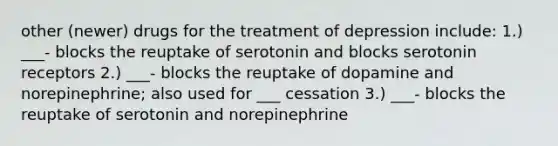 other (newer) drugs for the treatment of depression include: 1.) ___- blocks the reuptake of serotonin and blocks serotonin receptors 2.) ___- blocks the reuptake of dopamine and norepinephrine; also used for ___ cessation 3.) ___- blocks the reuptake of serotonin and norepinephrine