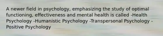 A newer field in psychology, emphasizing the study of optimal functioning, effectiveness and mental health is called -Health Psychology -Humanistic Psychology -Transpersonal Psychology -Positive Psychology