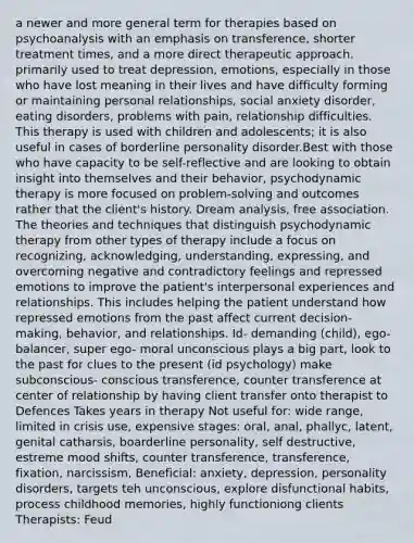 a newer and more general term for therapies based on psychoanalysis with an emphasis on transference, shorter treatment times, and a more direct therapeutic approach. primarily used to treat depression, emotions, especially in those who have lost meaning in their lives and have difficulty forming or maintaining personal relationships, social anxiety disorder, eating disorders, problems with pain, relationship difficulties. This therapy is used with children and adolescents; it is also useful in cases of borderline personality disorder.Best with those who have capacity to be self-reflective and are looking to obtain insight into themselves and their behavior, psychodynamic therapy is more focused on problem-solving and outcomes rather that the client's history. Dream analysis, free association. The theories and techniques that distinguish psychodynamic therapy from other types of therapy include a focus on recognizing, acknowledging, understanding, expressing, and overcoming negative and contradictory feelings and repressed emotions to improve the patient's interpersonal experiences and relationships. This includes helping the patient understand how repressed emotions from the past affect current decision-making, behavior, and relationships. Id- demanding (child), ego- balancer, super ego- moral unconscious plays a big part, look to the past for clues to the present (id psychology) make subconscious- conscious transference, counter transference at center of relationship by having client transfer onto therapist to Defences Takes years in therapy Not useful for: wide range, limited in crisis use, expensive stages: oral, anal, phallyc, latent, genital catharsis, boarderline personality, self destructive, estreme mood shifts, counter transference, transference, fixation, narcissism, Beneficial: anxiety, depression, personality disorders, targets teh unconscious, explore disfunctional habits, process childhood memories, highly functioniong clients Therapists: Feud