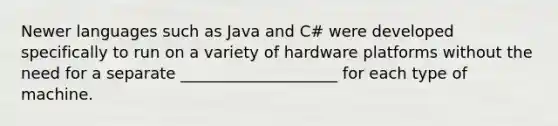 Newer languages such as Java and C# were developed specifically to run on a variety of hardware platforms without the need for a separate ____________________ for each type of machine.