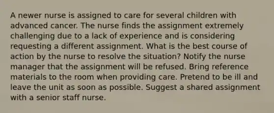 A newer nurse is assigned to care for several children with advanced cancer. The nurse finds the assignment extremely challenging due to a lack of experience and is considering requesting a different assignment. What is the best course of action by the nurse to resolve the situation? Notify the nurse manager that the assignment will be refused. Bring reference materials to the room when providing care. Pretend to be ill and leave the unit as soon as possible. Suggest a shared assignment with a senior staff nurse.