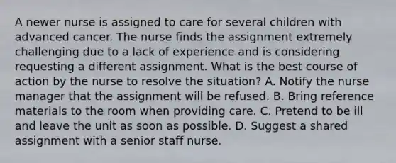 A newer nurse is assigned to care for several children with advanced cancer. The nurse finds the assignment extremely challenging due to a lack of experience and is considering requesting a different assignment. What is the best course of action by the nurse to resolve the situation? A. Notify the nurse manager that the assignment will be refused. B. Bring reference materials to the room when providing care. C. Pretend to be ill and leave the unit as soon as possible. D. Suggest a shared assignment with a senior staff nurse.