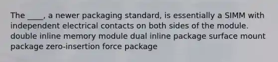 The ____, a newer packaging standard, is essentially a SIMM with independent electrical contacts on both sides of the module. double inline memory module dual inline package surface mount package zero-insertion force package