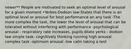 newer** People are motivated to seek an optimal level of arousal for a given moment •Yerkes-Dodson law-States that there is an optimal level or arousal for best performance on any task -The more complex the task, the lower the level of arousal that can be tolerated without interfering with performance -psychological arousal - respiratory rate increases, pupils dilate yerks - dodson law simple task- cognitively thinking running high arousal complex task -optimum arousal -low calm taking a test