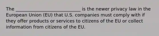 The _____________________________ is the newer privacy law in the European Union (EU) that U.S. companies must comply with if they offer products or services to citizens of the EU or collect information from citizens of the EU.