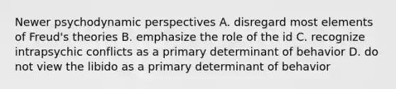 Newer psychodynamic perspectives A. disregard most elements of Freud's theories B. emphasize the role of the id C. recognize intrapsychic conflicts as a primary determinant of behavior D. do not view the libido as a primary determinant of behavior