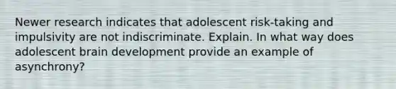 Newer research indicates that adolescent risk-taking and impulsivity are not indiscriminate. Explain. In what way does adolescent brain development provide an example of asynchrony?