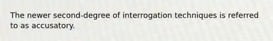 The newer second-degree of interrogation techniques is referred to as accusatory.