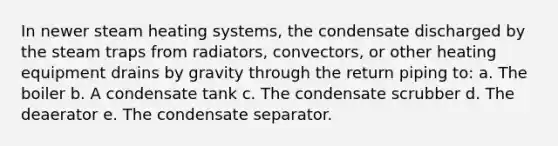 In newer steam heating systems, the condensate discharged by the steam traps from radiators, convectors, or other heating equipment drains by gravity through the return piping to: a. The boiler b. A condensate tank c. The condensate scrubber d. The deaerator e. The condensate separator.