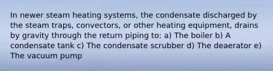 In newer steam heating systems, the condensate discharged by the steam traps, convectors, or other heating equipment, drains by gravity through the return piping to: a) The boiler b) A condensate tank c) The condensate scrubber d) The deaerator e) The vacuum pump