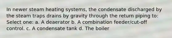 In newer steam heating systems, the condensate discharged by the steam traps drains by gravity through the return piping to: Select one: a. A deaerator b. A combination feeder/cut-off control. c. A condensate tank d. The boiler