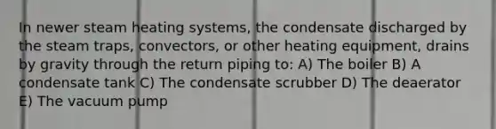 In newer steam heating systems, the condensate discharged by the steam traps, convectors, or other heating equipment, drains by gravity through the return piping to: A) The boiler B) A condensate tank C) The condensate scrubber D) The deaerator E) The vacuum pump